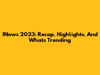 INews 2023: Recap, Highlights, And What's Trending