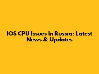 IOS CPU Issues In Russia: Latest News & Updates