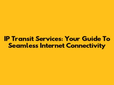 IP Transit Services: Your Guide To Seamless Internet Connectivity