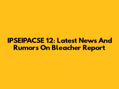 IPSEIPACSE 12: Latest News And Rumors On Bleacher Report