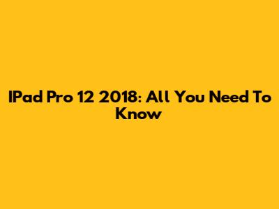 IPad Pro 12" 2018: All You Need To Know