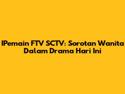 IPemain FTV SCTV: Sorotan Wanita Dalam Drama Hari Ini