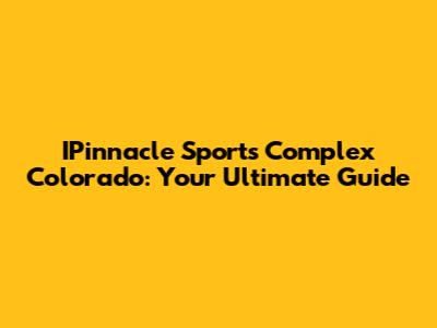 IPinnacle Sports Complex Colorado: Your Ultimate Guide