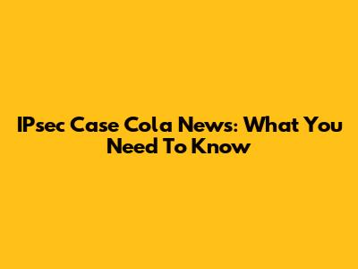 IPsec Case Cola News: What You Need To Know
