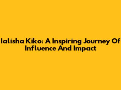 Ialisha Kiko: A Inspiring Journey Of Influence And Impact