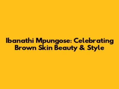 Ibanathi Mpungose: Celebrating Brown Skin Beauty & Style
