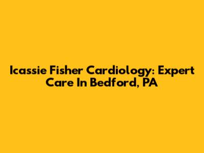 Icassie Fisher Cardiology: Expert Care In Bedford, PA