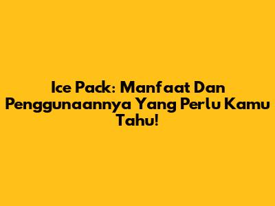 Ice Pack: Manfaat Dan Penggunaannya Yang Perlu Kamu Tahu!