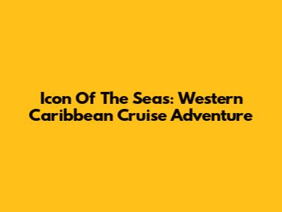 Icon Of The Seas: Western Caribbean Cruise Adventure