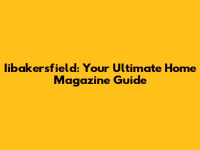 Iibakersfield: Your Ultimate Home Magazine Guide