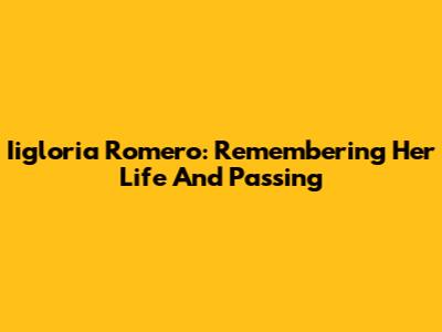 Iigloria Romero: Remembering Her Life And Passing