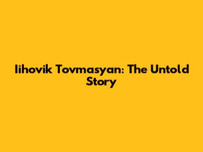 Iihovik Tovmasyan: The Untold Story