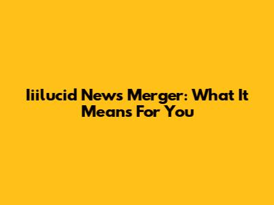 Iiilucid News Merger: What It Means For You