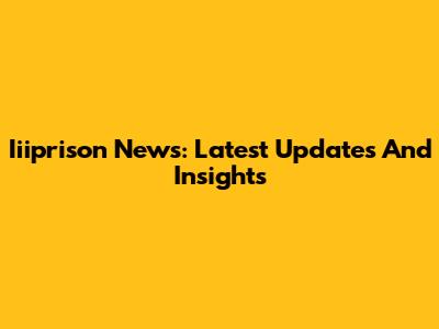 Iiiprison News: Latest Updates And Insights