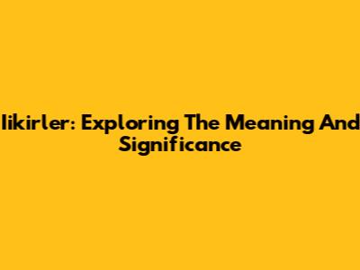 Iikirler: Exploring The Meaning And Significance