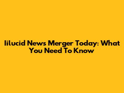 Iilucid News Merger Today: What You Need To Know