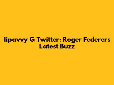 Iipavvy G Twitter: Roger Federer's Latest Buzz