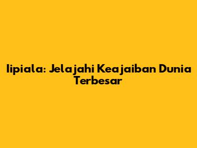 Iipiala: Jelajahi Keajaiban Dunia Terbesar