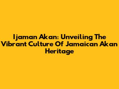 Ijaman Akan: Unveiling The Vibrant Culture Of Jamaican Akan Heritage