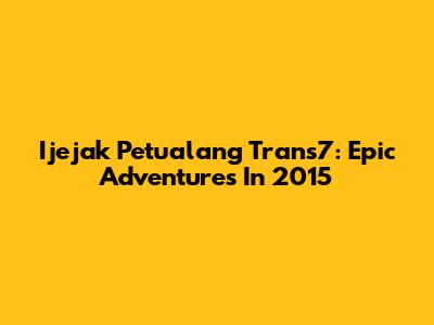 Ijejak Petualang Trans7: Epic Adventures In 2015