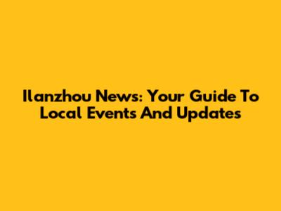 Ilanzhou News: Your Guide To Local Events And Updates