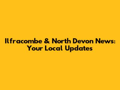 Ilfracombe & North Devon News: Your Local Updates