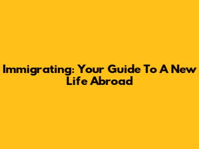 Immigrating: Your Guide To A New Life Abroad