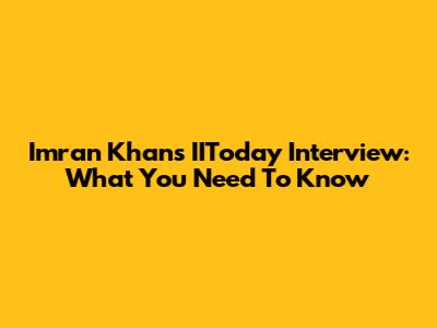 Imran Khan's IIToday Interview: What You Need To Know