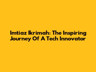 Imtiaz Ikrimah: The Inspiring Journey Of A Tech Innovator