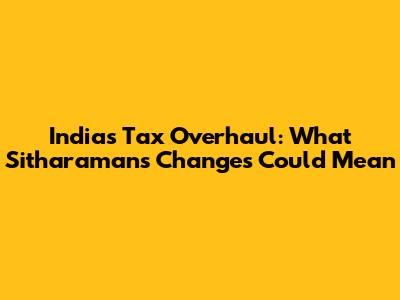 India's Tax Overhaul: What Sitharaman's Changes Could Mean