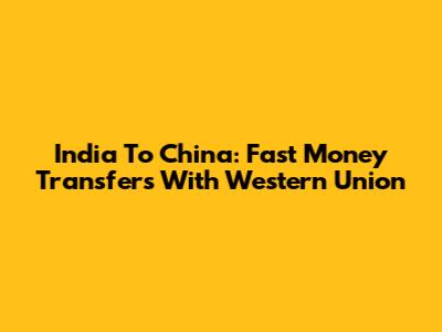 India To China: Fast Money Transfers With Western Union