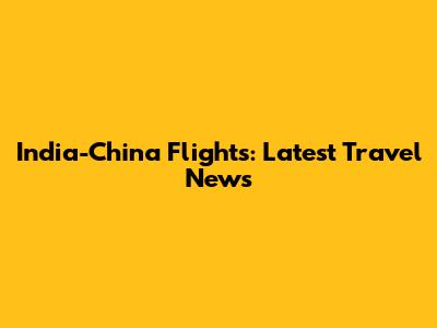 India-China Flights: Latest Travel News