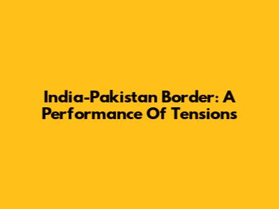 India-Pakistan Border: A Performance Of Tensions