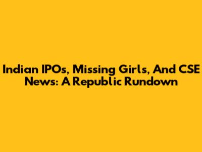 Indian IPOs, Missing Girls, And CSE News: A Republic Rundown