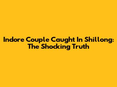 Indore Couple Caught In Shillong: The Shocking Truth