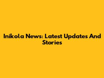 Inikola News: Latest Updates And Stories