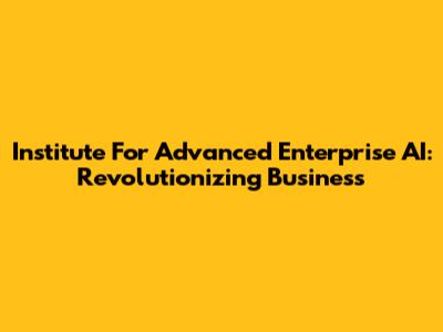 Institute For Advanced Enterprise AI: Revolutionizing Business