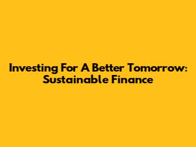 Investing For A Better Tomorrow: Sustainable Finance