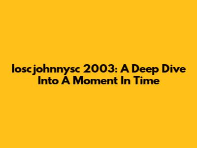 Ioscjohnnysc 2003: A Deep Dive Into A Moment In Time