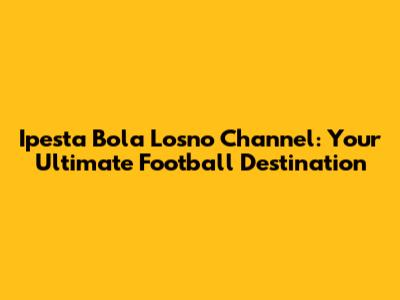 Ipesta Bola Losno Channel: Your Ultimate Football Destination