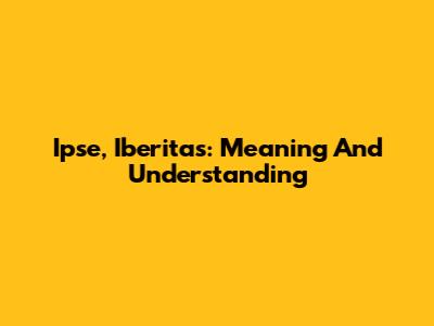 Ipse, Iberitas: Meaning And Understanding