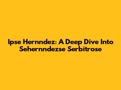 Ipse Hernndez: A Deep Dive Into Sehernndezse Serbitrose