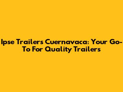 Ipse Trailers Cuernavaca: Your Go-To For Quality Trailers