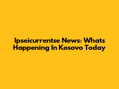 Ipseicurrentse News: What's Happening In Kosovo Today