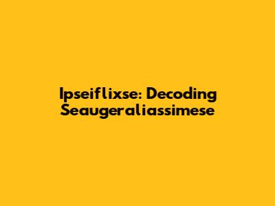 Ipseiflixse: Decoding Seaugeraliassimese