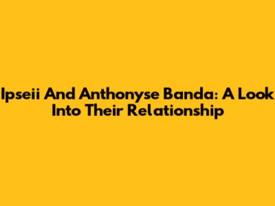 Ipseii And Anthonyse Banda: A Look Into Their Relationship