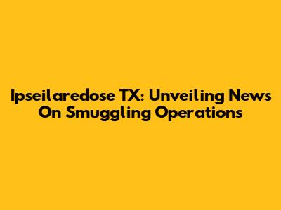 Ipseilaredose TX: Unveiling News On Smuggling Operations