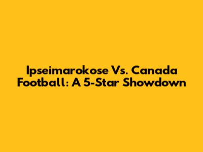 Ipseimarokose Vs. Canada Football: A 5-Star Showdown