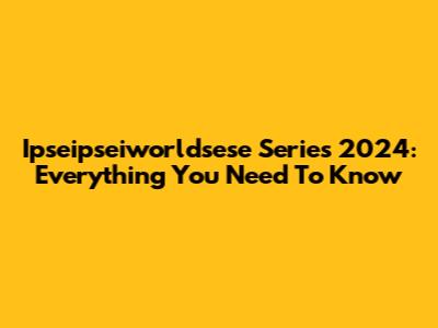 Ipseipseiworldsese Series 2024: Everything You Need To Know