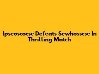 Ipseoscocse Defeats Sewhosscse In Thrilling Match